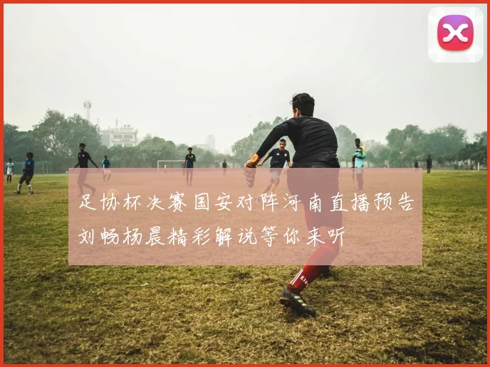 足协杯决赛国安对阵河南直播预告刘畅杨晨精彩解说等你来听