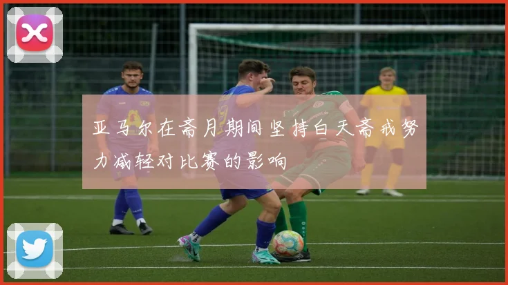 亚马尔在斋月期间坚持白天斋戒努力减轻对比赛的影响