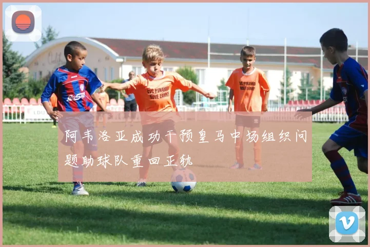 阿韦洛亚成功干预皇马中场组织问题助球队重回正轨