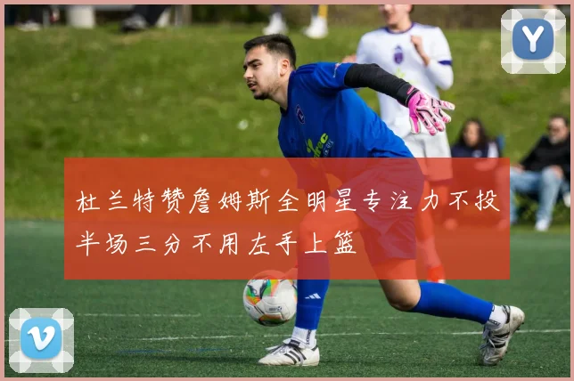 杜兰特赞詹姆斯全明星专注力不投半场三分不用左手上篮