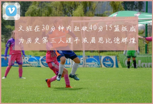 文班在30分钟内狂砍40分15篮板成为历史第三人追平浓眉恩比德辉煌纪录