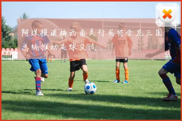 阿媒报道梅西南美行或将会见三国总统推动足球交流